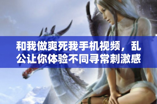 和我做爽死我手机视频，乱公让你体验不同寻常刺激感受