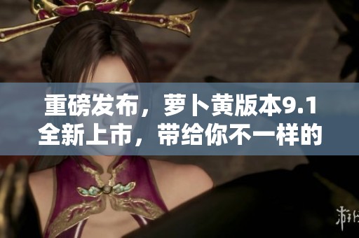 重磅发布，萝卜黄版本9.1全新上市，带给你不一样的体验