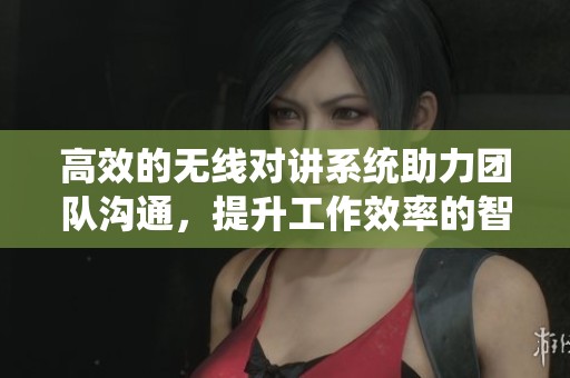 高效的无线对讲系统助力团队沟通，提升工作效率的智慧选择