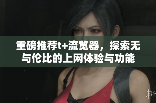 重磅推荐t+流览器，探索无与伦比的上网体验与功能