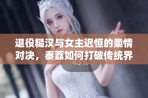 退役糙汉与女主迟恒的柔情对决，秦荔如何打破传统界限