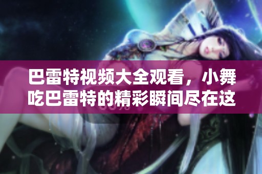 巴雷特视频大全观看，小舞吃巴雷特的精彩瞬间尽在这里
