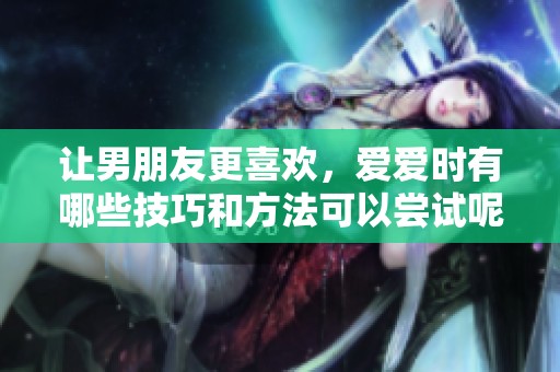 让男朋友更喜欢，爱爱时有哪些技巧和方法可以尝试呢