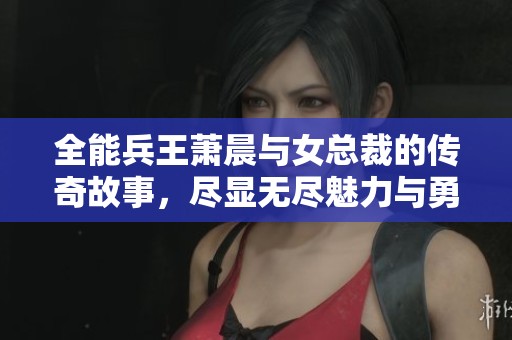 全能兵王萧晨与女总裁的传奇故事，尽显无尽魅力与勇猛之情