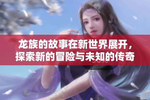 龙族的故事在新世界展开，探索新的冒险与未知的传奇。