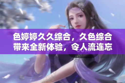 色****综合，久***带来全新体验，令人流连忘返的感受。