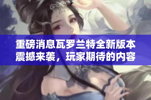 重磅消息瓦罗兰特全新版本震撼来袭，玩家期待的内容将一一揭晓