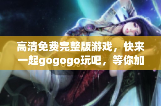 高清免费完整版游戏，快来一起gogogo玩吧，等你加入！