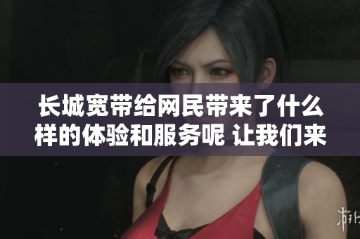 长城宽带给网民带来了什么样的体验和服务呢 让我们来了解一下吧