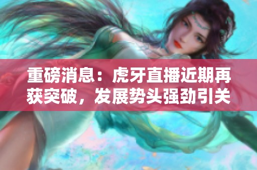 重磅消息：虎牙直播近期再获突破，发展势头强劲引关注