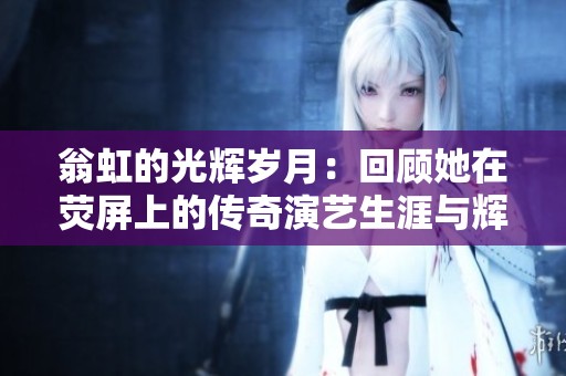翁虹的光辉岁月：回顾她在荧屏上的传奇演艺生涯与辉煌成就