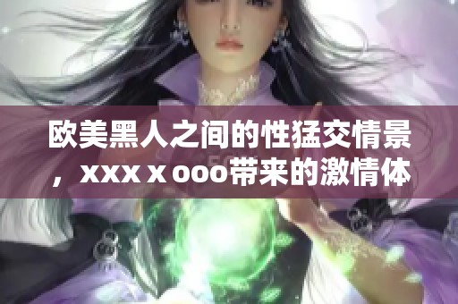 欧美黑人之间的性猛交情景，xxxⅹooo带来的激情体验令人震惊