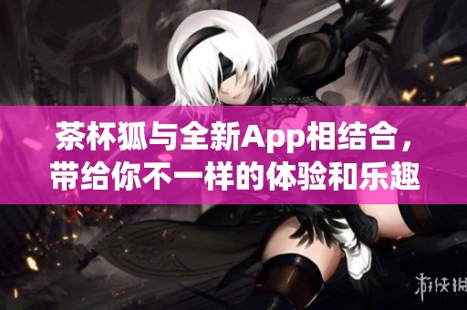 茶杯狐与全新App相结合，带给你不一样的体验和乐趣