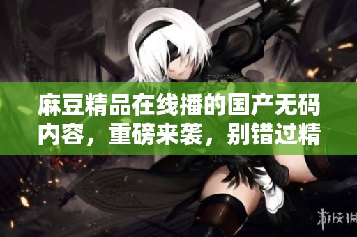 麻豆精品在线播的国产**内容，重磅来袭，别错过精彩！