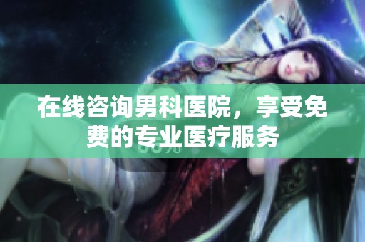 在线咨询男科医院，享受免费的专业医疗服务