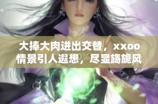 大捧大肉进出交替，xxoo情景引人遐想，尽显旖旎风情