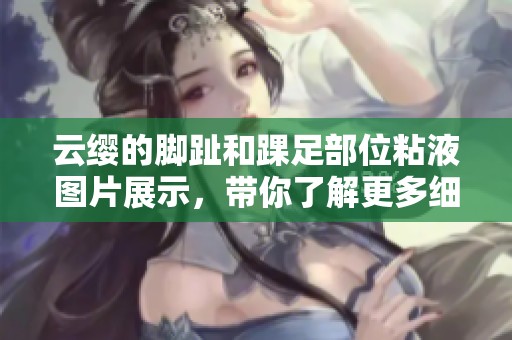 云缨的脚趾和踝足部位粘液图片展示，带你了解更多细节内容