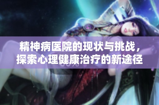 精神病医院的现状与挑战，探索心理健康治疗的新途径