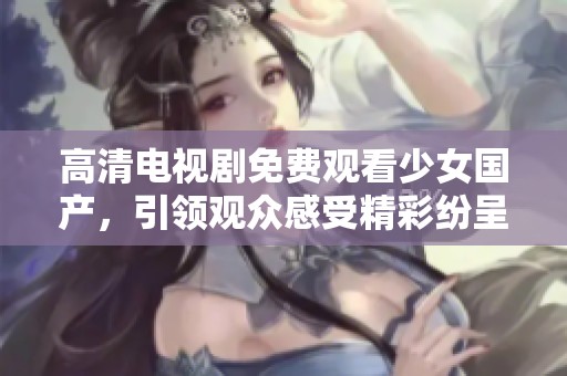高清电视剧免费观看少女国产，引领观众感受精彩纷呈的故事世界