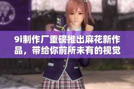 9i制作厂重磅推出麻花新作品，带给你前所未有的视觉体验