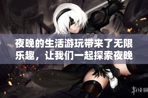 夜晚的生活游玩带来了无限乐趣，让我们一起探索夜晚的精彩之处