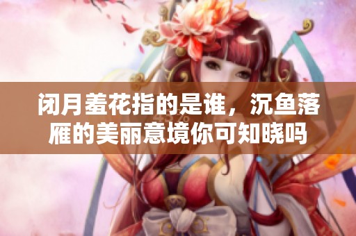 闭月羞花指的是谁，沉鱼落雁的美丽意境你可知晓吗