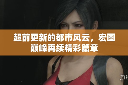 超前更新的都市风云，宏图巅峰再续精彩篇章