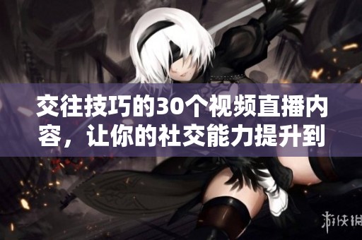 交往技巧的30个视频直播内容，让你的社交能力提升到新高度