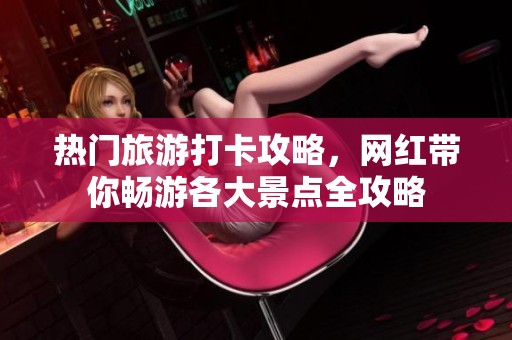 热门旅游打卡攻略，网红带你畅游各大景点全攻略