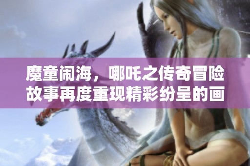 魔童闹海，哪吒之传奇冒险故事再度重现精彩纷呈的画卷