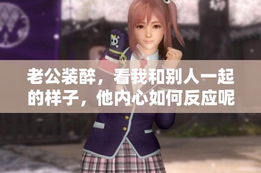 老公装醉，看我和别人一起的样子，他内心如何反应呢