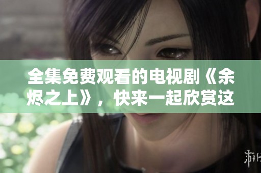 全集免费观看的电视剧《余烬之上》，快来一起欣赏这部精彩作品吧