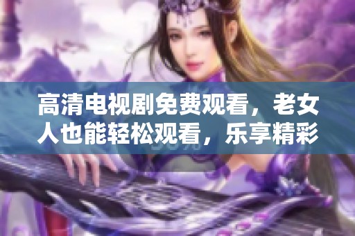 高清电视剧免费观看，老女人也能轻松观看，乐享精彩剧情！