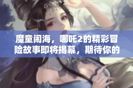 魔童闹海，哪吒2的精彩冒险故事即将揭幕，期待你的观赏！