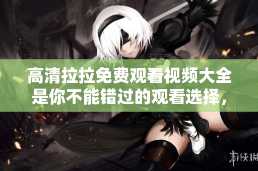 高清拉拉免费观看视频大全是你不能错过的观看选择，精彩内容尽在掌握中