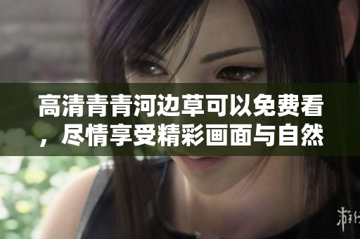 高清青青河边草可以免费看，尽情享受精彩画面与自然风光