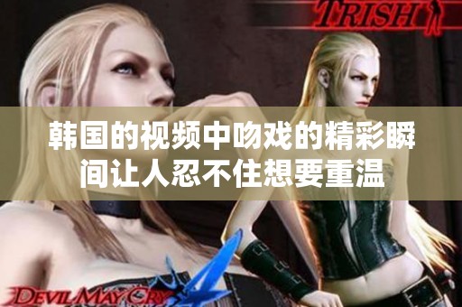 韩国的视频中吻戏的精彩瞬间让人忍不住想要重温