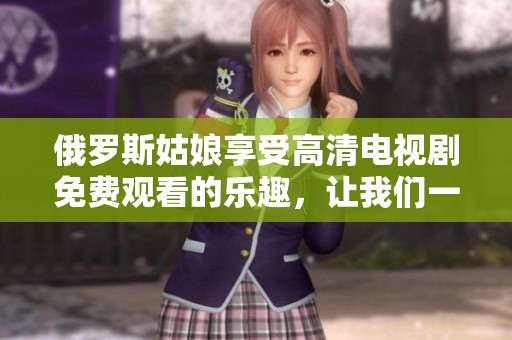 俄罗斯姑娘享受高清电视剧免费观看的乐趣，让我们一起探索这个精彩的娱乐世界
