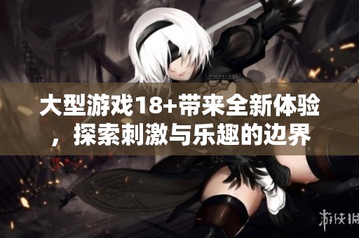 大型游戏18+带来全新体验，探索刺激与乐趣的边界