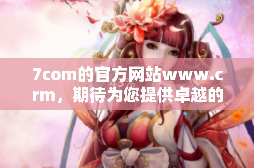 7com的官方网站www.crm，期待为您提供卓越的服务与解决方案