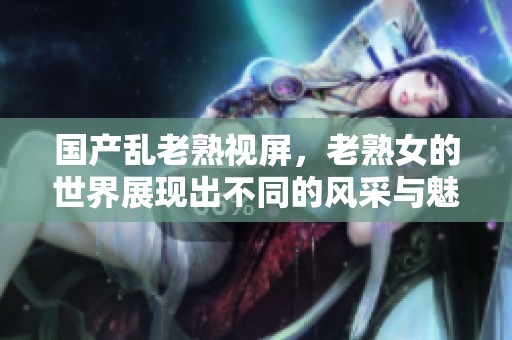 国产乱老熟视屏，老熟女的世界展现出不同的风采与魅力