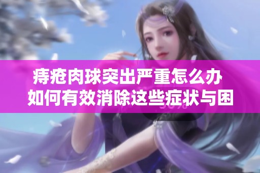 痔疮肉球突出严重怎么办 如何有效消除这些症状与困扰