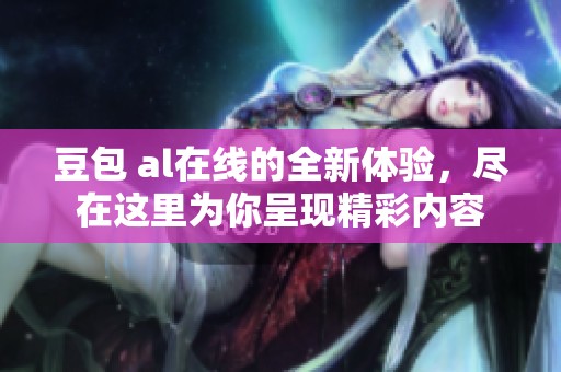 豆包 al在线的全新体验，尽在这里为你呈现精彩内容