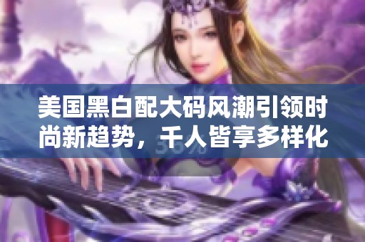 美国黑白配大码风潮引领时尚新趋势，千人皆享多样化选择
