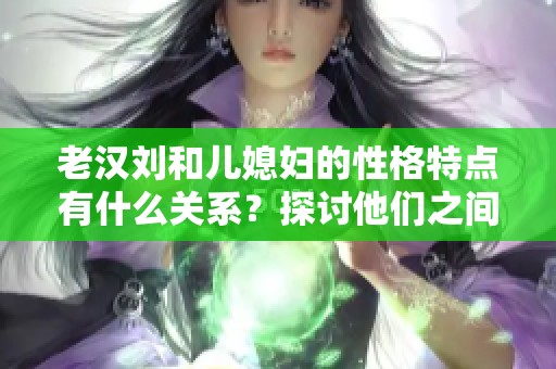 老汉刘和儿媳妇的性格特点有什么关系？探讨他们之间的故事与冲突