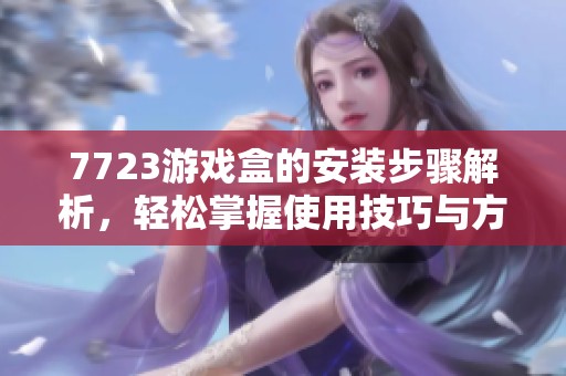 7723游戏盒的安装步骤解析，轻松掌握使用技巧与方法