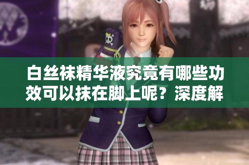 白丝袜精华液究竟有哪些功效可以抹在脚上呢？深度解析其神奇效果。