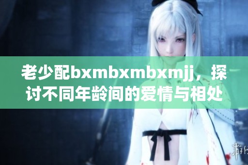 老少配bxmbxmbxmjj，探讨不同年龄间的爱情与相处之道。