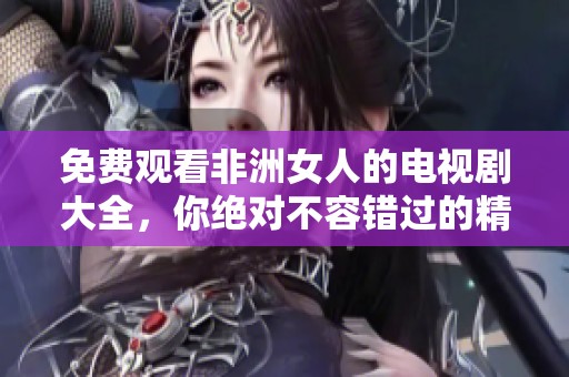 免费观看非洲女人的电视剧大全，你绝对不容错过的精彩内容！