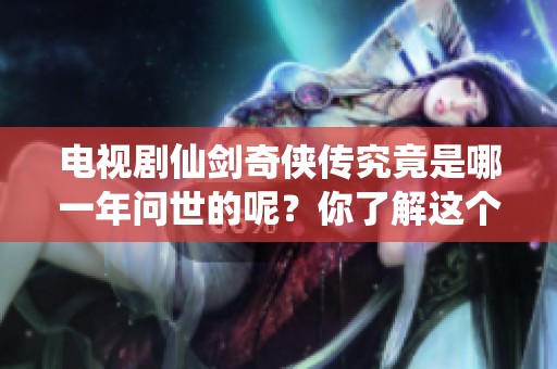 电视剧仙剑奇侠传究竟是哪一年问世的呢？你了解这个系列的发布年份吗？